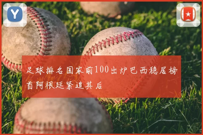 足球排名国家前100出炉巴西稳居榜首阿根廷紧追其后
