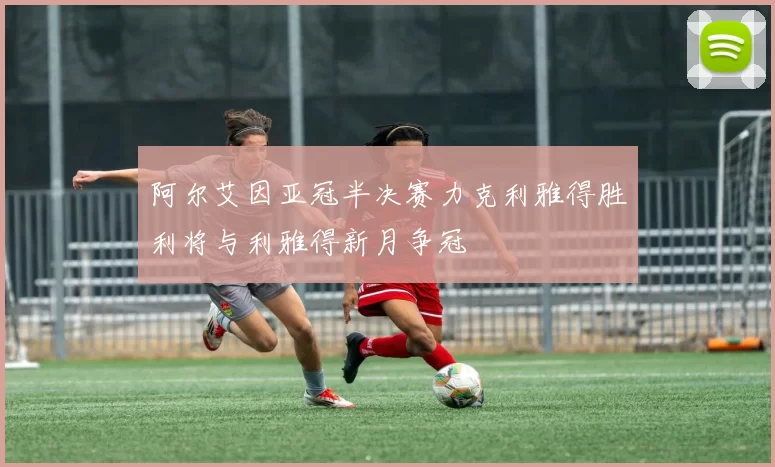 阿尔艾因亚冠半决赛力克利雅得胜利将与利雅得新月争冠