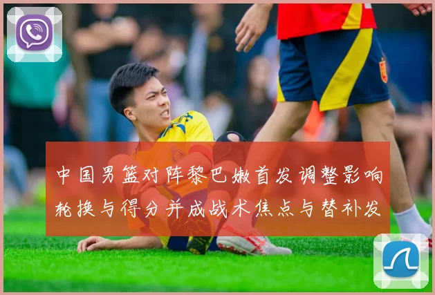 中国男篮对阵黎巴嫩首发调整影响轮换与得分并成战术焦点与替补发挥