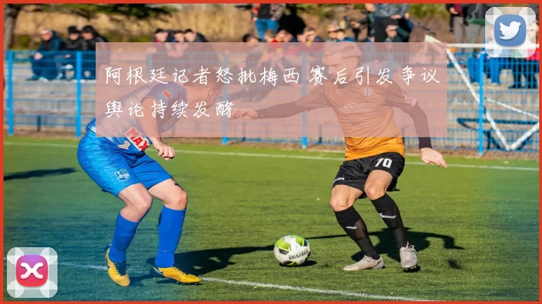 阿根廷记者怒批梅西 赛后引发争议舆论持续发酵