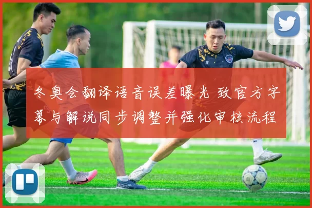 冬奥会翻译语音误差曝光 致官方字幕与解说同步调整并强化审核流程