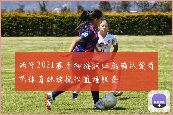 西甲2021赛季转播权归属确认爱奇艺体育继续提供直播服务