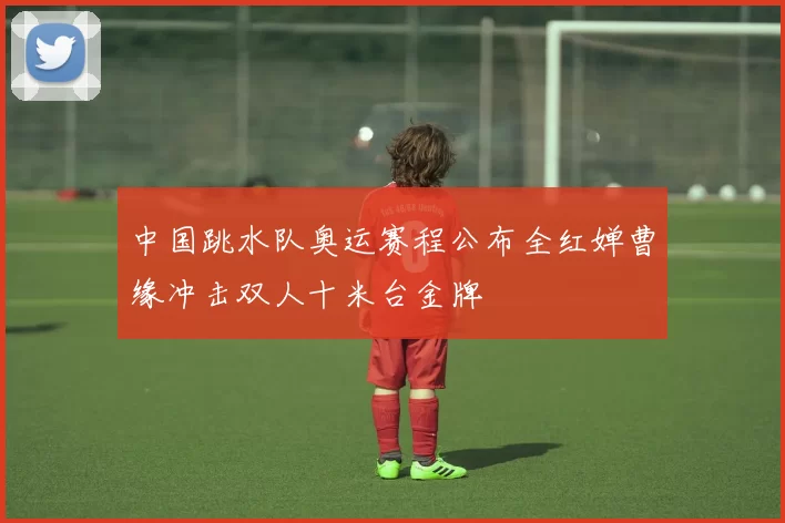 中国跳水队奥运赛程公布全红婵曹缘冲击双人十米台金牌