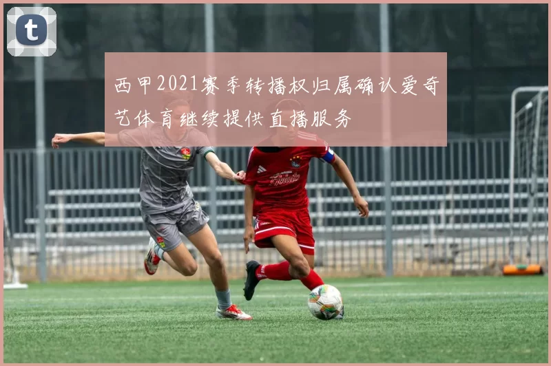 西甲2021赛季转播权归属确认爱奇艺体育继续提供直播服务