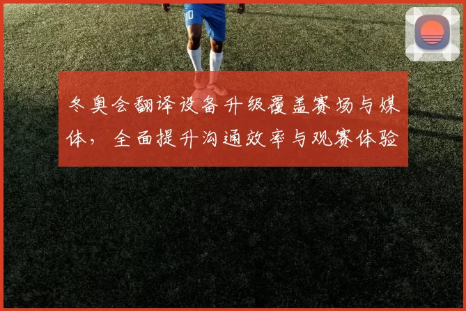 冬奥会翻译设备升级覆盖赛场与媒体，全面提升沟通效率与观赛体验