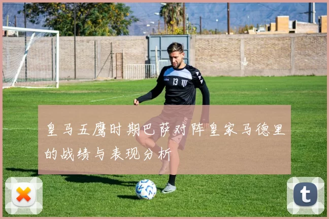 皇马五鹰时期巴萨对阵皇家马德里的战绩与表现分析