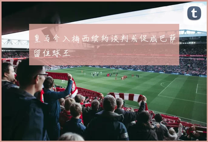 皇马介入梅西续约谈判或促成巴萨留住球王