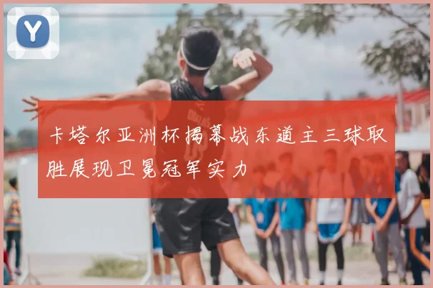 卡塔尔亚洲杯揭幕战东道主三球取胜展现卫冕冠军实力