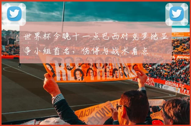 世界杯今晚十一点巴西对克罗地亚争小组首名，伤停与战术看点