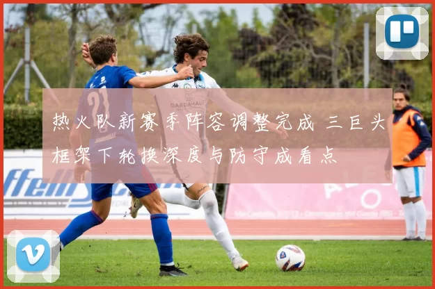 热火队新赛季阵容调整完成 三巨头框架下轮换深度与防守成看点