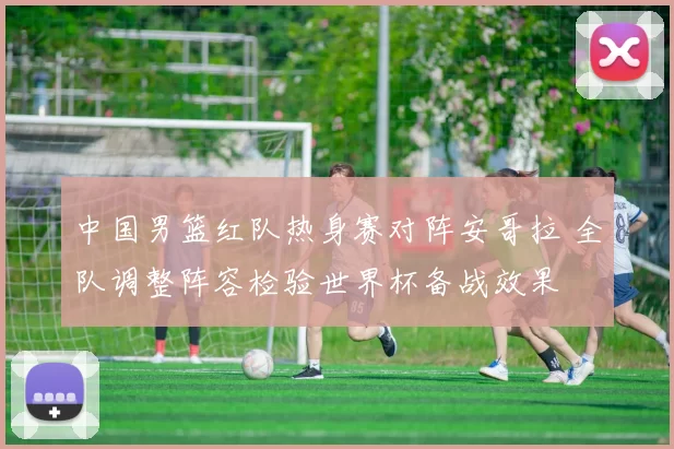 中国男篮红队热身赛对阵安哥拉 全队调整阵容检验世界杯备战效果