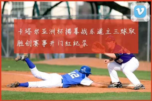 卡塔尔亚洲杯揭幕战东道主三球取胜创赛事开门红纪录