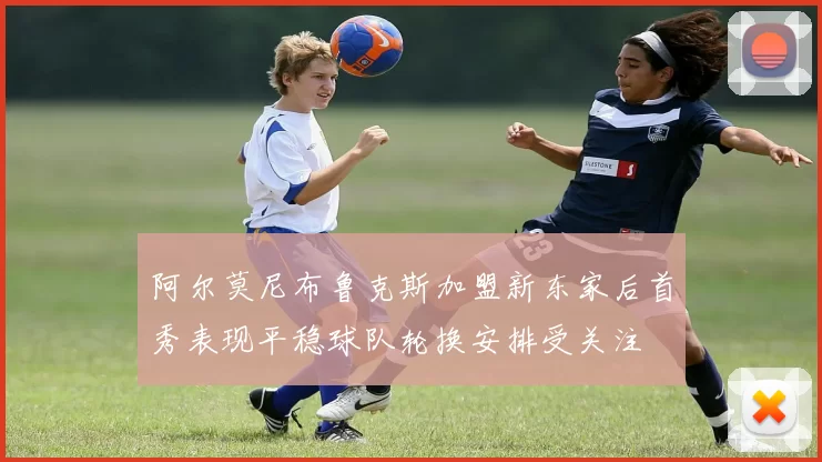 阿尔莫尼布鲁克斯加盟新东家后首秀表现平稳球队轮换安排受关注