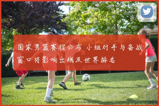 国家男篮赛程公布 小组对手与备战窗口将影响出线及世界排名