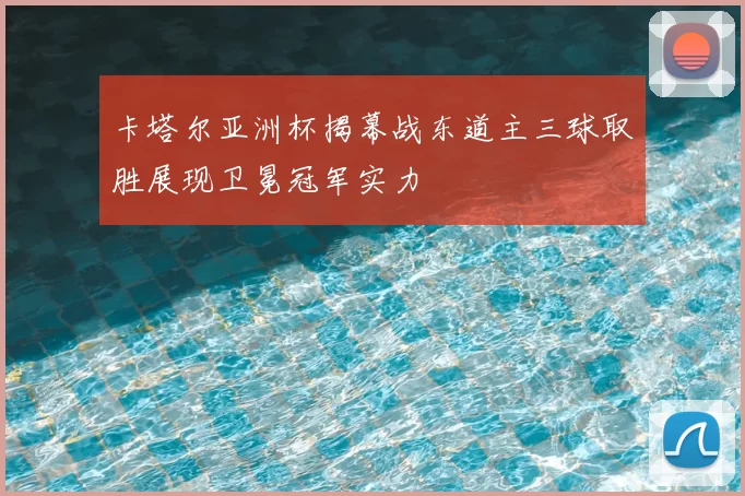 卡塔尔亚洲杯揭幕战东道主三球取胜展现卫冕冠军实力