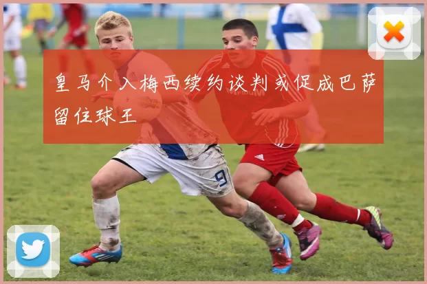 皇马介入梅西续约谈判或促成巴萨留住球王