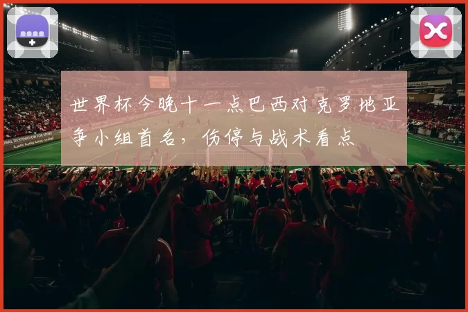 世界杯今晚十一点巴西对克罗地亚争小组首名，伤停与战术看点