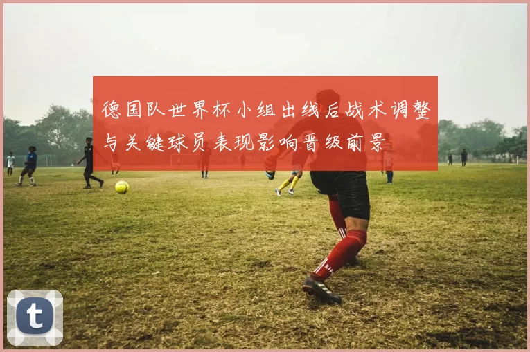 德国队世界杯小组出线后战术调整与关键球员表现影响晋级前景