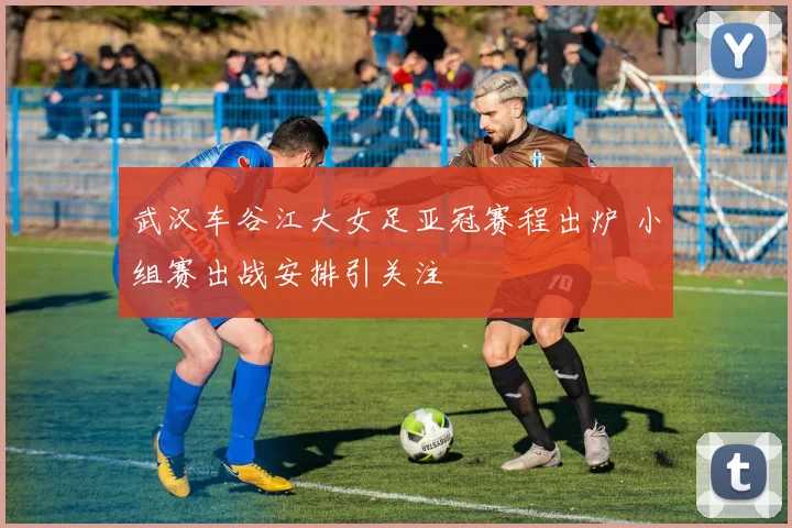 武汉车谷江大女足亚冠赛程出炉 小组赛出战安排引关注