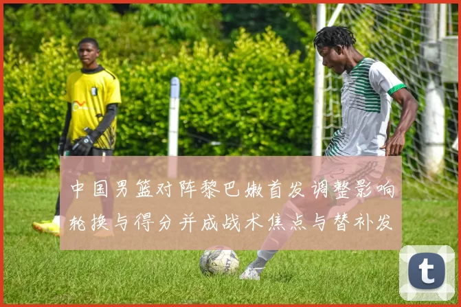 中国男篮对阵黎巴嫩首发调整影响轮换与得分并成战术焦点与替补发挥