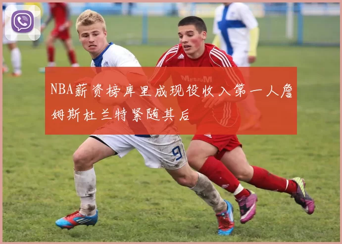 NBA薪资榜库里成现役收入第一人詹姆斯杜兰特紧随其后