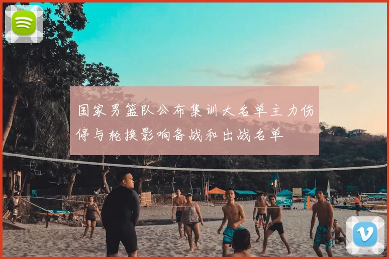 国家男篮队公布集训大名单主力伤停与轮换影响备战和出战名单