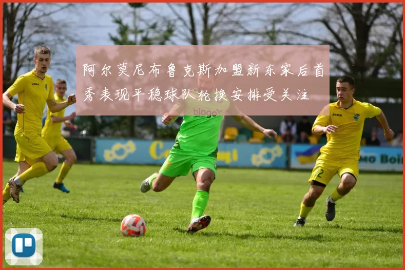 阿尔莫尼布鲁克斯加盟新东家后首秀表现平稳球队轮换安排受关注