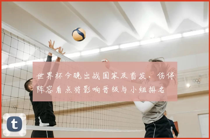 世界杯今晚出战国家及首发、伤停阵容看点将影响晋级与小组排名