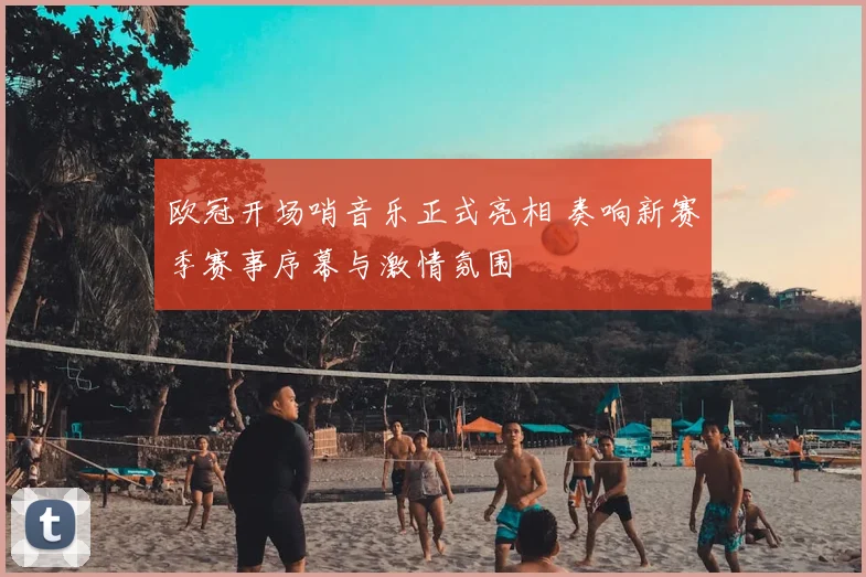 欧冠开场哨音乐正式亮相 奏响新赛季赛事序幕与激情氛围