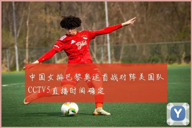 中国女排巴黎奥运首战对阵美国队CCTV5直播时间确定