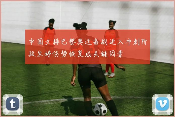中国女排巴黎奥运备战进入冲刺阶段朱婷伤势恢复成关键因素