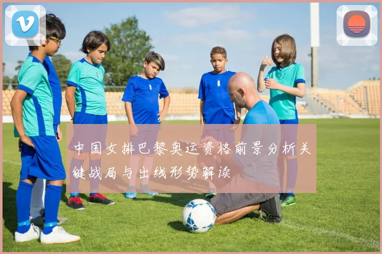 中国女排巴黎奥运资格前景分析关键战局与出线形势解读
