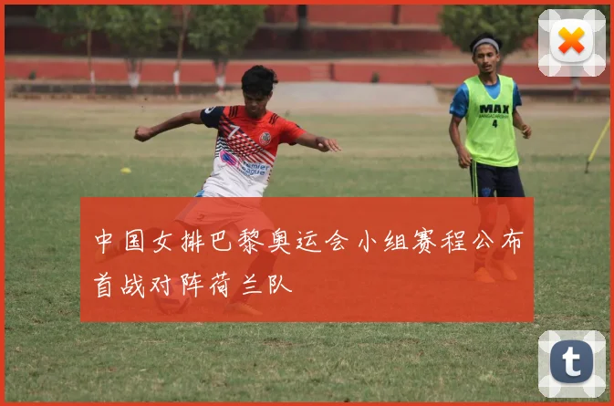 中国女排巴黎奥运会小组赛程公布首战对阵荷兰队