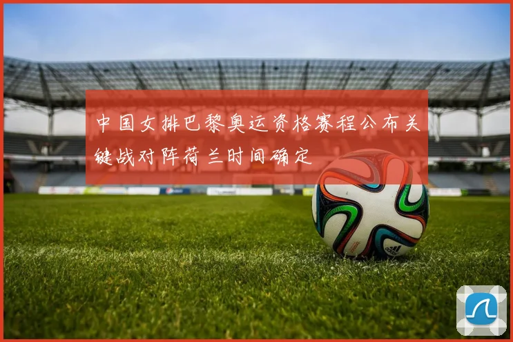 中国女排巴黎奥运资格赛程公布关键战对阵荷兰时间确定
